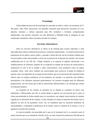 106
Tecnología:
Cada unidad esta provista de tecnología de avanzada en audio y video, con monitores de Tv
flat panel, video Wall, proyectores con pantallas retractiles para presenciar conciertos en vivo,
deportes, karaokes y cabinas especiales para Dj`s residentes e invitados, completamente
digitalizadas, esto permite transmitir con alta definición y fidelidad todas la imágenes de una
actualizada variedad de videos musicales de todos los tiempos.
Servicios Alternativos:
Entre los servicios alternativos se ofrece el de catering para eventos especiales y salas
adecuadas para realizar conferencias de prensa y reuniones empresariales. La materia prima para la
preparación de los platos, carnes, pollos, y pescado y frutos del mar son de excelente calidad, pues
los proveedores serán seleccionados a través de un proceso de evaluación de acuerdo a las normas
establecidas por la Ley 836 del Código Sanitario y en especial al capitulo relacionado a los
establecimientos de alimentos, después de su recepción es tratada con técnicas de conservación y
maduración lo cual le da la calidad y sabor característicos, otros productos como ser papas,
ensaladas, frutas entre otros, también son seleccionados para conservar el grado de calidad en
general, estos son adquiridos de un grupo de proveedores que en la trayectoria del restaurant harán
ofrecer cada vez mejores productos, así los productos, de acuerdo a su selección, dan calidad y
presentación a las diferentes opciones gastronómicas, los insumos escogidos para las diferentes
preparaciones, son otro factor que le dan la característica diferenciadora, a la variedad que contara
el restaurant temático.
La recepción de los clientes al momento de su llegada se considera un factor muy
importante y diferenciador, por ello se cuenta desde su ingreso con una persona que lo guía en
forma personalizada de forma amable para no encontrarse con ningún inconveniente de entrada,
seguido por la ubicación de los clientes, se hace teniendo en cuenta la intención del cliente ósea si
adquirió un sitio de las generales, sector vip, no fumadores para no encontrar problemas de
incomodidades y respetando la preferencia de la mismo como el volumen de la música, si no le
agrada los recitales del escenario.
La toma de pedido, esta precedida por lo que en el restaurant Joce`s se conocerá como el
antojo musical que es un entrada de solicitar al dj`s un tema musical de preferencia ofrecida por la
 