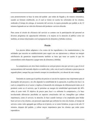 107
casa posteriormente se hace la toma del pedido por orden de llegada y de manera sistemática,
usando un formato establecido, en el cual se tienen en cuenta las solicitudes de los clientes,
midiendo el tiempo de entrega, al momento del servicio, la espera promedio por pedido es de 12
minutos logrando así un valor de eficiencia del producto- servicio ofrecido.
Para cerrar el círculo de eficiencia del servicio se contara con la participación del personal en
diversos programas de capacitación referentes a la mejora en la atención al público como así
también, en temas relacionados con la preparación de alimentos y bebidas exóticas.
Precio
Los precios deben adaptarse a los costos de los ingredientes a los mantenimientos y las
utilidades que necesita un establecimiento para seguir con sus operaciones y obtener un margen
satisfactorio de ganancias respectivamente también se tiene que tener en cuenta lo que los
consumidores estén dispuestos a pagar tanto de alimentos y bebidas.
La competencia con otros bares temáticos no será por precio sino por servicio y que el nivel
socioeconómico del mercado objetivo es medio alto y alto, con el cual lo referente a precio pasa en
segundo plano, aunque hay que tomarlo siempre en consideración y no abusar de esta ventaja.
Teniendo en cuenta que la política de precios es una de los aspectos mas importantes para el
desempeño del proyecto y de ello depende la rentabilidad de la operación, la política de Joce`s la
cual es competitiva en el sector e implica el desarrollo de estrategias de diferenciación tanto en el
producto como en el servicio, que le permitan un margen de rentabilidad aproximado del 40%
sobre el costo total. El objetivo de precio para Joce`s es enfrentar la competencia y lo hace
involucrando diferencias percibidas en aspectos emocionales del ser, intangibles que cobran
importancia, como el servicio, la atención, lo hace cuando instruye a los empleados para bridar
buen servicio a los clientes, con personal capacitado que enfrenta los retos de clientes, el tiempo de
servicio, como valor agregado que influye en el precio, se ve como fortaleza, ya que es de solo 12
minutos, después del pedido, y cobrar mayor importancia para los clientes que están como
esporádicos.
 