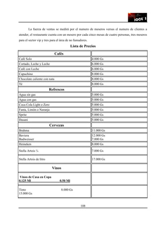 108
La fuerza de ventas se medirá por el numero de meseros versus el numero de clientes a
atender, el restaurante cuenta con un mesero por cada cinco mesas de cuatro personas, tres meseros
para el sector vip y tres para el área de no fumadores.
Lista de Precios
Cafés
Café Solo 4.000 Gs
Cortado, Leche y Leche 6.000 Gs
Café con Leche 6.000 Gs
Capuchino 8.000 Gs
Chocolate caliente con nata 8.000 Gs
Té 8.000 Gs
Refrescos
Agua sin gas 5.000 Gs
Agua con gas 5.000 Gs
Coca Cola Light o Zero 5.000 Gs
Fanta, Limón o Naranja 5.000 Gs
Sprite 5.000 Gs
Dasani 5.000 Gs
Cervezas
Brahma 11.000 Gs
Baviera
Budweisser
12.000 Gs
7.000 Gs
Heineken 8.000 Gs
Stella Artois ¾ 7.000 Gs
Stella Artois de litro 17.000 Gs
Vinos
Vinos de Casa en Copa
0.125 Ml 0.50 Ml
Tinto 8.000 Gs
15.000 Gs
 
