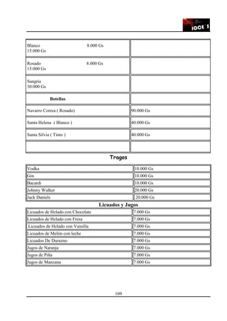 109
Blanco 8.000 Gs
15.000 Gs
Rosado 8.000 Gs
15.000 Gs
Sangría
30.000 Gs
Botellas
Navarro Correa ( Rosado) 90.000 Gs
Santa Helena ( Blanco ) 40.000 Gs
Santa Silvia ( Tinto ) 40.000 Gs
Tragos
Vodka 10.000 Gs
Gin 10.000 Gs
Bacardi 10.000 Gs
Johnny Walker 20.000 Gs
Jack Daniels 20.000 Gs
Licuados y Jugos
Licuados de Helado con Chocolate 7.000 Gs
Licuados de Helado con Fresa 7.000 Gs
Licuados de Helado con Vainilla 7.000 Gs
Licuados de Melón con leche 7.000 Gs
Licuados De Durazno 7.000 Gs
Jugos de Naranja 7.000 Gs
Jugos de Piña 7.000 Gs
Jugos de Manzana 7.000 Gs
 