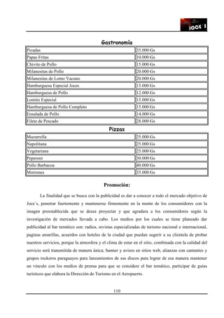 110
Gastronomía
Picadas 35.000 Gs
Papas Fritas 10.000 Gs
Chivito de Pollo 15.000 Gs
Milanesitas de Pollo 20.000 Gs
Milanesitas de Lomo Vacuno 20.000 Gs
Hamburguesa Especial Joces 15.000 Gs
Hamburguesa de Pollo 12.000 Gs
Lomito Especial 15.000 Gs
Hamburguesa de Pollo Completo 15.000 Gs
Ensalada de Pollo 14.000 Gs
Filete de Pescado 28.000 Gs
Pizzas
Muzarrella 25.000 Gs
Napolitana 25.000 Gs
Vegetariana 25.000 Gs
Peperoni 30.000 Gs
Pollo Barbacoa 40.000 Gs
Morrones 35.000 Gs
Promoción:
La finalidad que se busca con la publicidad es dar a conocer a todo el mercado objetivo de
Joce`s, penetrar fuertemente y mantenerse firmemente en la mente de los consumidores con la
imagen preestablecida que se desea proyectar y que agradara a los consumidores según la
investigación de mercados llevada a cabo. Los medios por los cuales se tiene planeado dar
publicidad al bar temático son: radios, revistas especializadas de turismo nacional e internacional,
paginas amarillas, acuerdos con hoteles de la ciudad que puedan sugerir a su clientela de probar
nuestros servicios, porque la atmosfera y el clima de estar en el sitio, combinada con la calidad del
servicio será transmitida de manera única; banner y avisos en sitios web, alianzas con cantantes y
grupos rockeros paraguayos para lanzamientos de sus discos para lograr de esa manera mantener
un vinculo con los medios de prensa para que se considere el bar temático, participar de guías
turísticos que elabora la Dirección de Turismo en el Aeropuerto.
 