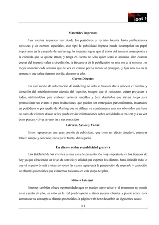 111
Materiales Impresos:
Los medios impresos van desde los periódicos y revistas locales hasta publicaciones
turísticas y de eventos especiales, este tipo de publicidad impresa puede desempeñar un papel
importante en la campaña de marketing, lo intentara lograr que el costo del anuncio corresponda a
la clientela que se quiere atraer, y tenga en cuenta no solo quien leerá el anuncio, sino cuantas
copias del impreso salen a circulación, la frecuencia de la publicación es una vez a la semana , es
mejor anunciar cada semana que de vez en cuando por lo menos al principio, y fijar una día en la
semana y que salga siempre ese día, durante un año.
Correo Directo:
En este medio de información de marketing no solo se buscara dar a conocer el nombre y
dirección del establecimiento además del logotipo, imagen que el restaurant quiere proyectar a
todos, utilizándolos para elaborar volantes sencillos y bien diseñados que sirvan luego para
promocionar un evento o para invitaciones, que pueden ser entregados personalmente, insertados
en periódicos o por medio de Mailing que se utilizan ya comúnmente una vez obtenidos una base
de datos de clientes donde se les pueda enviar informaciones sobre actividades a realizar y a su vez
estos pueden volver a reenviar a sus conocidos.
Letreros, Avisos y Vallas:
Estos representan una gran opción de publicidad, que tiene un efecto duradero, preparar
letrero simple y concreto, en la parte frontal del negocio.
Un cliente asiduo es publicidad gratuita
Los fidelidad de los clientes es una carta de presentación muy importante en los tiempos de
hoy ya que ofreciendo un nivel de servicio y calidad que esperan los clientes, hará difundir todo lo
que el negocio brinda a otras personas las cuales representa la penetración de mercado y captación
de clientes potenciales que estaremos buscando en esta etapa del plan.
Sitio en Internet:
Internet también ofrece oportunidades que se pueden aprovechar y el restaurant no puede
estar exento de ello, un sitio en la red puede ayudar a atraer nuevos clientes y puede servir para
comunicar su concepto a clientes potenciales, la página web debe describir las siguientes cosas:
 