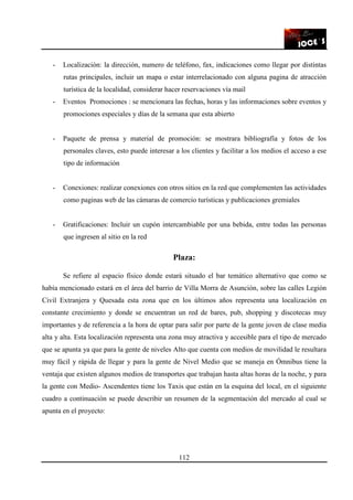 112
- Localización: la dirección, numero de teléfono, fax, indicaciones como llegar por distintas
rutas principales, incluir un mapa o estar interrelacionado con alguna pagina de atracción
turística de la localidad, considerar hacer reservaciones vía mail
- Eventos Promociones : se mencionara las fechas, horas y las informaciones sobre eventos y
promociones especiales y días de la semana que esta abierto
- Paquete de prensa y material de promoción: se mostrara bibliografía y fotos de los
personales claves, esto puede interesar a los clientes y facilitar a los medios el acceso a ese
tipo de información
- Conexiones: realizar conexiones con otros sitios en la red que complementen las actividades
como paginas web de las cámaras de comercio turísticas y publicaciones gremiales
- Gratificaciones: Incluir un cupón intercambiable por una bebida, entre todas las personas
que ingresen al sitio en la red
Plaza:
Se refiere al espacio físico donde estará situado el bar temático alternativo que como se
había mencionado estará en el área del barrio de Villa Morra de Asunción, sobre las calles Legión
Civil Extranjera y Quesada esta zona que en los últimos años representa una localización en
constante crecimiento y donde se encuentran un red de bares, pub, shopping y discotecas muy
importantes y de referencia a la hora de optar para salir por parte de la gente joven de clase media
alta y alta. Esta localización representa una zona muy atractiva y accesible para el tipo de mercado
que se apunta ya que para la gente de niveles Alto que cuenta con medios de movilidad le resultara
muy fácil y rápida de llegar y para la gente de Nivel Medio que se maneja en Ómnibus tiene la
ventaja que existen algunos medios de transportes que trabajan hasta altas horas de la noche, y para
la gente con Medio- Ascendentes tiene los Taxis que están en la esquina del local, en el siguiente
cuadro a continuación se puede describir un resumen de la segmentación del mercado al cual se
apunta en el proyecto:
 