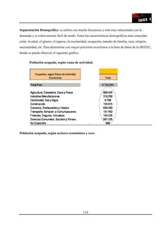 114
Segmentación Demográfica: se utiliza con mucha frecuencia y está muy relacionada con la
demanda y es relativamente fácil de medir. Entre las características demográficas más conocidas
están: la edad, el género, el ingreso, la escolaridad, ocupación, tamaño de familia, raza, religión,
nacionalidad, etc. Para determinar con mayor precisión recurrimos a la base de datos de la DGEEC,
donde se puede observar el siguiente grafico.
Población ocupada, según rama de actividad.
Población ocupada, según sectores económicos y sexo
 