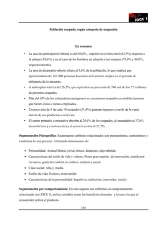 116
Población ocupada, según categoría de ocupación
En resumen
• La tasa de participación laboral es del 60,8%, superior en el área rural (62,5%) respecto a
la urbana (59,6%) y en el caso de los hombres en relación a las mujeres (73,9% y 48,0%,
respectivamente).
• La tasa de desempleo abierto afecta al 5,6% de la población, lo que implica que
aproximadamente 161.000 personas buscaron activamente empleo en el periodo de
referencia de la encuesta.
• el subempleo total es del 26,5%, que equivalen un poco más de 760 mil de los 2.7 millones
de personas ocupadas.
• Más del 65% de los trabajadores paraguayos se encuentran ocupados en establecimientos
que tienen cinco o menos empleados.
• Un poco más de 5 de cada 10 ocupados (51,9%) generan ingresos a través de la venta
directa de sus productos o servicios.
• El sector primario o extractivo absorbe al 29,5% de los ocupados, el secundario al 17,8%
(manufactura y construcción) y el sector terciario al 52,7%.
Segmentación Psicográfica: Examinamos atributos relacionados con pensamientos, sentimientos y
conductas de una persona. Utilizando dimensiones de:
• Personalidad: Actitud liberal, jovial, fresco, dinámico, algo rebelde.-
• Características del estilo de vida y valores: Posee gran espíritu de innovación, atraído por
lo nuevo, gusta del confort, lo exótico, cultural y social.
• Clase social: Alta y media
• Estilos de vida: Exitoso, extrovertido
• Características de la personalidad: Impulsivo, ambicioso, innovador, social.-
Segmentación por comportamiento: En este aspecto nos referimos al comportamiento
relacionado con JOCE´S, utiliza variables como los beneficios deseados y la tasa a la que el
consumidor utiliza el producto.
 