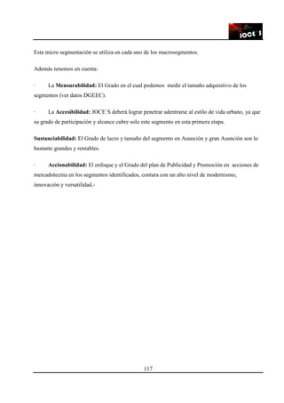 117
Esta micro segmentación se utiliza en cada uno de los macrosegmentos.
Además tenemos en cuenta:
· La Mensurabilidad: El Grado en el cual podemos medir el tamaño adquisitivo de los
segmentos (ver datos DGEEC).
· La Accesibilidad: JOCE´S deberá lograr penetrar adentrarse al estilo de vida urbano, ya que
su grado de participación y alcance cubre solo este segmento en esta primera etapa.
Sustanciabilidad: El Grado de lucro y tamaño del segmento en Asunción y gran Asunción son lo
bastante grandes y rentables.
· Accionabilidad: El enfoque y el Grado del plan de Publicidad y Promoción en acciones de
mercadotecnia en los segmentos identificados, contara con un alto nivel de modernismo,
innovación y versatilidad.-
 