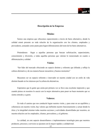 12
Descripción de la Empresa
Misión:
Somos una empresa que ofrecemos esparcimiento a través de bares alternativo, donde la
calidad estará presente en toda relación de la organización con los clientes, empleados y
proveedores, actuando como punta para lograr diferenciarnos del resto de los bares alternativos.
Pretendemos llegar a aquellas personas que buscan sofisticación, esparcimiento,
conocimiento y diversión, a todas aquellas personas que valoran lo mencionado en cuanto a
diferenciación y calidad.
Visión:
“Ser líder del mercado ofreciendo un espacio distinto y referente que difunda y refleje la
cultura alternativa y de esa manera buscar encuentros y buenos momentos”
Buscamos ser un espacio referente e innovador en nuestra ciudad con un estilo de vida
distinto basado en los intereses por la cultura de alternativas.
Esperamos que la gente que asista por primera vez se lleve una excelente impresión y que
cuando piense en nosotros lo asocie con la mejor alternativa para pasar un buen momento que se
sienta cómodo y a gusto.
Valores:
En todo el camino que nos conducirá lograr nuestra visión, y para estar en un equilibrio y
coherencia con nuestra visión, hay valores que definirán nuestro funcionamiento y actuar donde la
ética y la integridad orientan todas nuestras acciones y actividades desarrolladas por nosotros, en
nuestra relación con los empleados, clientes, proveedores, y el gobierno.
La calidad, en este aspecto desarrollamos e implementamos tecnología para que nuestros
productos, procesos y servicios se ejecuten con la mayor rapidez y calidad total.
 