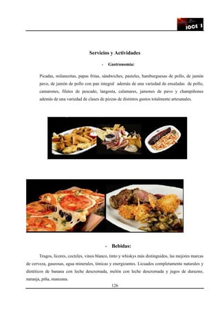 126
Servicios y Actividades
- Gastronomía:
Picadas, milanesitas, papas fritas, sándwiches, pasteles, hamburguesas de pollo, de jamón
pavo, de jamón de pollo con pan integral además de una variedad de ensaladas de pollo,
camarones, filetes de pescado, langosta, calamares, jamones de pavo y champiñones
además de una variedad de clases de pizzas de distintos gustos totalmente artesanales.
- Bebidas:
Tragos, licores, cocteles, vinos blanco, tinto y whiskys más distinguidos, las mejores marcas
de cerveza, gaseosas, agua minerales, tónicas y energizantes. Licuados completamente naturales y
dietéticos de banana con leche descremada, melón con leche descremada y jugos de durazno,
naranja, piña, manzana.
 
