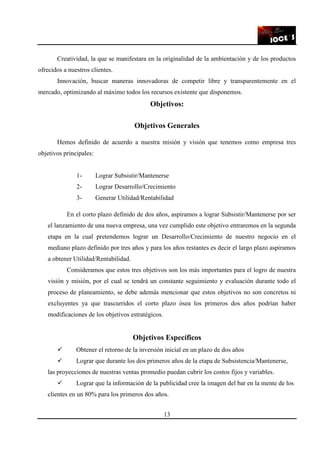 13
Creatividad, la que se manifestara en la originalidad de la ambientación y de los productos
ofrecidos a nuestros clientes.
Innovación, buscar maneras innovadoras de competir libre y transparentemente en el
mercado, optimizando al máximo todos los recursos existente que disponemos.
Objetivos:
Objetivos Generales
Hemos definido de acuerdo a nuestra misión y visión que tenemos como empresa tres
objetivos principales:
1- Lograr Subsistir/Mantenerse
2- Lograr Desarrollo/Crecimiento
3- Generar Utilidad/Rentabilidad
En el corto plazo definido de dos años, aspiramos a lograr Subsistir/Mantenerse por ser
el lanzamiento de una nueva empresa, una vez cumplido este objetivo entraremos en la segunda
etapa en la cual pretendemos lograr un Desarrollo/Crecimiento de nuestro negocio en el
mediano plazo definido por tres años y para los años restantes es decir el largo plazo aspiramos
a obtener Utilidad/Rentabilidad.
Consideramos que estos tres objetivos son los más importantes para el logro de nuestra
visión y misión, por el cual se tendrá un constante seguimiento y evaluación durante todo el
proceso de planeamiento, se debe además mencionar que estos objetivos no son concretos ni
excluyentes ya que trascurridos el corto plazo ósea los primeros dos años podrían haber
modificaciones de los objetivos estratégicos.
Objetivos Específicos
Obtener el retorno de la inversión inicial en un plazo de dos años
Lograr que durante los dos primeros años de la etapa de Subsistencia/Mantenerse,
las proyecciones de nuestras ventas promedio puedan cubrir los costos fijos y variables.
Lograr que la información de la publicidad cree la imagen del bar en la mente de los
clientes en un 80% para los primeros dos años.
 