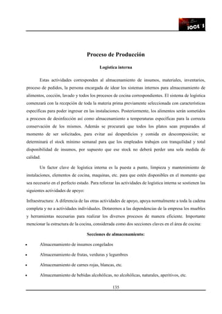 135
Proceso de Producción
Logística interna
Estas actividades corresponden al almacenamiento de insumos, materiales, inventarios,
proceso de pedidos, la persona encargada de idear los sistemas internos para almacenamiento de
alimentos, cocción, lavado y todos los procesos de cocina correspondientes. El sistema de logística
comenzará con la recepción de toda la materia prima previamente seleccionada con características
específicas para poder ingresar en las instalaciones. Posteriormente, los alimentos serán sometidos
a procesos de desinfección así como almacenamiento a temperaturas específicas para la correcta
conservación de los mismos. Además se procurará que todos los platos sean preparados al
momento de ser solicitados, para evitar así desperdicios y comida en descomposición; se
determinará el stock mínimo semanal para que los empleados trabajen con tranquilidad y total
disponibilidad de insumos, por supuesto que ese stock no deberá perder una sola medida de
calidad.
Un factor clave de logística interna es la puesta a punto, limpieza y mantenimiento de
instalaciones, elementos de cocina, maquinas, etc. para que estén disponibles en el momento que
sea necesario en el perfecto estado. Para reforzar las actividades de logística interna se sostienen las
siguientes actividades de apoyo:
Infraestructura: A diferencia de las otras actividades de apoyo, apoya normalmente a toda la cadena
completa y no a actividades individuales. Dotaremos a las dependencias de la empresa los muebles
y herramientas necesarias para realizar los diversos procesos de manera eficiente. Importante
mencionar la estructura de la cocina, considerada como dos secciones claves en el área de cocina:
Secciones de almacenamiento:
• Almacenamiento de insumos congelados
• Almacenamiento de frutas, verduras y legumbres
• Almacenamiento de carnes rojas, blancas, etc.
• Almacenamiento de bebidas alcohólicas, no alcohólicas, naturales, aperitivos, etc.
 