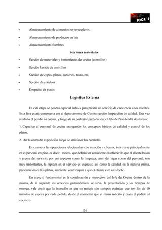 136
• Almacenamiento de alimentos no perecederos.
• Almacenamiento de productos en lata
• Almacenamiento fiambres
Secciones materiales:
• Sección de materiales y herramientas de cocina (utensilios)
• Sección lavado de utensilios
• Sección de copas, platos, cubiertos, tasas, etc.
• Sección de residuos
• Despacho de platos
Logística Externa
En esta etapa se pondrá especial énfasis para prestar un servicio de excelencia a los clientes.
Esta fase estará compuesta por el departamento de Cocina sección Inspección de calidad. Una vez
recibido el pedido en cocina, y luego de su posterior preparación, el Jefe de Piso tendrá dos tareas:
1. Capacitar al personal de cocina entregando los conceptos básicos de calidad y control de los
platos.
2. Dar la orden de expedición luego de satisfacer los controles.
En cuanto a las operaciones relacionadas con atención a clientes, ésta recae principalmente
en el personal en piso, es decir, mozos, que deberá ser consciente en ofrecer lo que el cliente busca
y espera del servicio, por eso aspectos como la limpieza, tanto del lugar como del personal, son
muy importantes, la rapidez en el servicio es esencial, así como la calidad en la materia prima,
presentación en los platos, ambiente, contribuyen a que el cliente este satisfecho.
Un aspecto fundamental es la coordinación e inspección del Jefe de Cocina dentro de la
misma, de él depende los servicios gastronómicos se sirva, la presentación y los tiempos de
entrega, vale decir que la intención es que se trabaje con tiempos estándar que son los de 10
minutos de espera por cada pedido, desde el momento que el mozo solicita y envía el pedido al
cocinero.
 