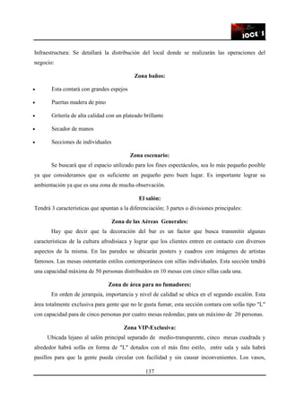 137
Infraestructura: Se detallará la distribución del local donde se realizarán las operaciones del
negocio:
Zona baños:
• Esta contará con grandes espejos
• Puertas madera de pino
• Gritería de alta calidad con un plateado brillante
• Secador de manos
• Secciones de individuales
Zona escenario:
Se buscará que el espacio utilizado para los fines espectáculos, sea lo más pequeño posible
ya que consideramos que es suficiente un pequeño pero buen lugar. Es importante lograr su
ambientación ya que es una zona de mucha observación.
El salón:
Tendrá 3 características que apuntan a la diferenciación; 3 partes o divisiones principales:
Zona de las Aéreas Generales:
Hay que decir que la decoración del bar es un factor que busca transmitir algunas
características de la cultura afrodisíaca y lograr que los clientes entren en contacto con diversos
aspectos de la misma. En las paredes se ubicarán posters y cuadros con imágenes de artistas
famosos. Las mesas ostentarán estilos contemporáneos con sillas individuales. Esta sección tendrá
una capacidad máxima de 50 personas distribuidos en 10 mesas con cinco sillas cada una.
Zona de área para no fumadores:
En orden de jerarquía, importancia y nivel de calidad se ubica en el segundo escalón. Esta
área totalmente exclusiva para gente que no le gusta fumar, esta sección contara con sofás tipo "L"
con capacidad para de cinco personas por cuatro mesas redondas; para un máximo de 20 personas.
Zona VIP-Exclusiva:
Ubicada lejano al salón principal separado de medio-transparente, cinco mesas cuadrada y
alrededor habrá sofás en forma de "L" dotados con el más fino estilo, entre sala y sala habrá
pasillos para que la gente pueda circular con facilidad y sin causar inconvenientes. Los vasos,
 