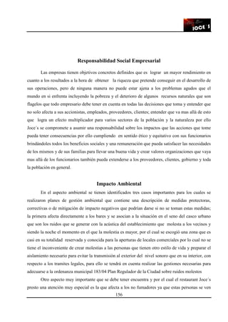 156
Responsabilidad Social Empresarial
Las empresas tienen objetivos concretos definidos que es lograr un mayor rendimiento en
cuanto a los resultados a la hora de obtener la riqueza que pretende conseguir en el desarrollo de
sus operaciones, pero de ninguna manera no puede estar ajena a los problemas agudos que el
mundo en si enfrenta incluyendo la pobreza y el deterioro de algunos recursos naturales que son
flagelos que todo empresario debe tener en cuenta en todas las decisiones que toma y entender que
no solo afecta a sus accionistas, empleados, proveedores, clientes; entender que va mas allá de esto
que logra un efecto multiplicador para varios sectores de la población y la naturaleza por ello
Joce´s se compromete a asumir una responsabilidad sobre los impactos que las acciones que tome
pueda tener consecuencias por ello cumpliendo en sentido ético y equitativo con sus funcionarios
brindándoles todos los beneficios sociales y una remuneración que pueda satisfacer las necesidades
de los mismos y de sus familias para llevar una buena vida y crear valores organizaciones que vaya
mas allá de los funcionarios también pueda extenderse a los proveedores, clientes, gobierno y toda
la población en general.
Impacto Ambiental
En el aspecto ambiental se tienen identificados tres casos importantes para los cuales se
realizaron planes de gestión ambiental que contiene una descripción de medidas protectoras,
correctivas o de mitigación de impacto negativos que podrían darse si no se toman estas medidas;
la primera afecta directamente a los bares y se asocian a la situación en el seno del casco urbano
que son los ruidos que se generar con la acústica del establecimiento que molesta a los vecinos y
siendo la noche el momento en el que la molestia es mayor, por el cual se escogió una zona que es
casi en su totalidad reservada y conocida para la aperturas de locales comerciales por lo cual no se
tiene el inconveniente de crear molestias a las personas que tienen otro estilo de vida y preparar el
aislamiento necesario para evitar la transmisión al exterior del nivel sonoro que en su interior, con
respecto a los tramites legales, para ello se tendrá en cuenta realizar las gestiones necesarias para
adecuarse a la ordenanza municipal 183/04 Plan Regulador de la Ciudad sobre ruidos molestos
Otro aspecto muy importante que se debe tener encuentra y por el cual el restaurant Joce´s
presto una atención muy especial es la que afecta a los no fumadores ya que estas personas se ven
 
