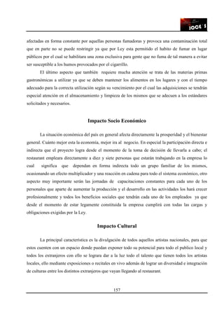 157
afectadas en forma constante por aquellas personas fumadoras y provoca una contaminación total
que en parte no se puede restringir ya que por Ley esta permitido el habito de fumar en lugar
públicos por el cual se habilitara una zona exclusiva para gente que no fuma de tal manera a evitar
ser susceptible a los humos provocados por el cigarrillo.
El último aspecto que también requiere mucha atención se trata de las materias primas
gastronómicas a utilizar ya que se deben mantener los alimentos en los lugares y con el tiempo
adecuado para la correcta utilización según su vencimiento por el cual las adquisiciones se tendrán
especial atención en el almacenamiento y limpieza de los mismos que se adecuen a los estándares
solicitados y necesarios.
Impacto Socio Económico
La situación económica del país en general afecta directamente la prosperidad y el bienestar
general. Cuánto mejor esta la economía, mejor ira al negocio. En especial la participación directa e
indirecta que el proyecto logra desde el momento de la toma de decisión de llevarla a cabo; el
restaurant empleara directamente a diez y siete personas que estarán trabajando en la empresa lo
cual significa que dependan en forma indirecta todo un grupo familiar de los mismos,
ocasionando un efecto multiplicador y una reacción en cadena para todo el sistema económico, otro
aspecto muy importante serán las jornadas de capacitaciones constantes para cada uno de los
personales que aparte de aumentar la producción y el desarrollo en las actividades los hará crecer
profesionalmente y todos los beneficios sociales que tendrán cada uno de los empleados ya que
desde el momento de estar legamente constituida la empresa cumplirá con todas las cargas y
obligaciones exigidas por la Ley.
Impacto Cultural
La principal característica es la divulgación de todos aquellos artistas nacionales, para que
estos cuenten con un espacio donde puedan exponer todo su potencial para todo el publico local y
todos los extranjeros con ello se lograra dar a la luz todo el talento que tienen todos los artistas
locales, ello mediante exposiciones o recitales en vivo además de lograr un diversidad e integración
de culturas entre los distintos extranjeros que vayan llegando al restaurant.
 