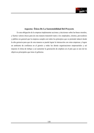 158
Aspectos Éticos De La Sustentabilidad Del Proyecto
Es una obligación de la empresa implementar acciones y decisiones sobre las bases morales,
y fuertes valores éticos para de esta manera transmitir tanto a los empleados, clientes, proveedores
y público en general que la empresa cumple con todos los principios que se pretende inducir desde
la alta gerencia para que de esta manera se pueda lograr la interacción con otras empresas y lograr
un ambiente de confianza en el gremio y todas las demás organizaciones empresariales y así
mejorar el clima de trabajo y así aumentar la generación de empleos en el país que es uno de los
objetivos principales que tiene el gobierno.
 