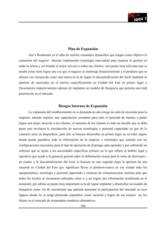 160
Plan de Expansión
Jose`s Restaurant en el afán de realizar constantes desarrollos que tengan como objetivo la
expansión del negocio buscara implementar tecnología innovadora para mejorar la gestión en
todas la aéreas y así brindar el mejor servicio a todos sus clientes, otro punto muy relevante que se
tendrá como meta lograr una vez que el negocio se mantenga financieramente y el producto que se
ofrezca sea reconocida como una marca es la de lograr la descentralización del local mediante la
apertura de sucursales en el interior específicamente en Cuidad del Este en primer lugar y
Encarnación respectivamente además de implantar un modelo de franquicia que permita una total
penetración en el mercado.
Riesgos Internos de Expansión
La expansión del establecimiento en si demanda un alto riesgo no solo de inversión para la
empresa, además requiere una capacitación constante para todo el personal de manera a poder
lograr una mejor atención a los clientes, el aumento de los clientes es todo un desafío que se debe
pasar esto involucra la introducción de nuevas tecnologías y personal capacitado ya que de lo
contrario seria un desperdicio, para ello se buscara desarrollar en primer lugar un servidor seguro
donde pueda guardarse todo la información de la empresa y terminales que cuenten con las
configuraciones necesarias para el tipo de operación de disponga cada operador y por sobretodo un
software que se ajuste a las necesidades especificas primero en lo que refiere al ámbito legal y
operativo que ayude a la gerencia general saber la información exacta para la toma de decisiones ;
en cuanto a la descentralización del local se buscara en una segunda etapa la apertura de una
sucursal en Ciudad del Este que significara llevar el producto-marca en esa ciudad todo los
equipamientos, tecnología y personal capacitado y sistemas de comunicaciones remotas para que
todos los locales se encuentren enlazados entre si y así lograr una información actualizada en el
momento; por ultimo un punto muy importante es la de lograr implantar y desarrollar un modelo de
franquicia como vía de crecimiento que permita aumentar la participación del mercado en esos
lugares donde no se tenga planteado expandirse como sucursal y lograr de esa manera ser los
lideres en el mercado de restaurantes temáticos alternativos.
 