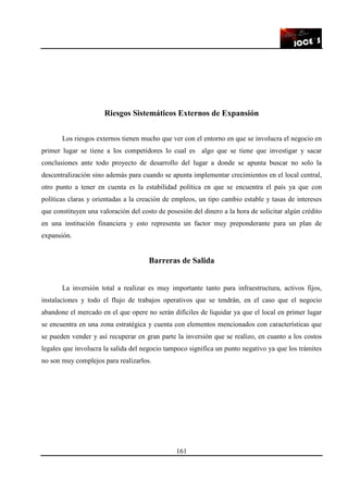161
Riesgos Sistemáticos Externos de Expansión
Los riesgos externos tienen mucho que ver con el entorno en que se involucra el negocio en
primer lugar se tiene a los competidores lo cual es algo que se tiene que investigar y sacar
conclusiones ante todo proyecto de desarrollo del lugar a donde se apunta buscar no solo la
descentralización sino además para cuando se apunta implementar crecimientos en el local central,
otro punto a tener en cuenta es la estabilidad política en que se encuentra el país ya que con
políticas claras y orientadas a la creación de empleos, un tipo cambio estable y tasas de intereses
que constituyen una valoración del costo de posesión del dinero a la hora de solicitar algún crédito
en una institución financiera y esto representa un factor muy preponderante para un plan de
expansión.
Barreras de Salida
La inversión total a realizar es muy importante tanto para infraestructura, activos fijos,
instalaciones y todo el flujo de trabajos operativos que se tendrán, en el caso que el negocio
abandone el mercado en el que opere no serán difíciles de liquidar ya que el local en primer lugar
se encuentra en una zona estratégica y cuenta con elementos mencionados con características que
se pueden vender y así recuperar en gran parte la inversión que se realizo, en cuanto a los costos
legales que involucra la salida del negocio tampoco significa un punto negativo ya que los trámites
no son muy complejos para realizarlos.
 