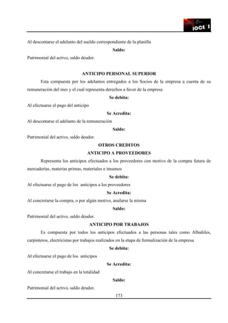 173
Al descontarse el adelanto del sueldo correspondiente de la planilla
Saldo:
Patrimonial del activo, saldo deudor.
ANTICIPO PERSONAL SUPERIOR
Esta compuesta por los adelantos entregados a los Socios de la empresa a cuenta de su
remuneración del mes y el cual representa derechos a favor de la empresa
Se debita:
Al efectuarse el pago del anticipo
Se Acredita:
Al descontarse el adelanto de la remuneración
Saldo:
Patrimonial del activo, saldo deudor.
OTROS CREDITOS
ANTICIPO A PROVEEDORES
Representa los anticipos efectuados a los proveedores con motivo de la compra futura de
mercaderías, materias primas, materiales e insumos
Se debita:
Al efectuarse el pago de los anticipos a los proveedores
Se Acredita:
Al concretarse la compra, o por algún motivo, anularse la misma
Saldo:
Patrimonial del activo, saldo deudor.
ANTICIPO POR TRABAJOS
Es compuesta por todos los anticipos efectuados a las personas tales como Albañiles,
carpinteros, electricistas por trabajos realizados en la etapa de formalización de la empresa
Se debita:
Al efectuarse el pago de los anticipos
Se Acredita:
Al concretarse el trabajo en la totalidad
Saldo:
Patrimonial del activo, saldo deudor.
 