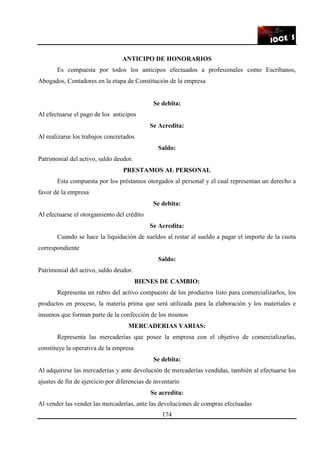 174
ANTICIPO DE HONORARIOS
Es compuesta por todos los anticipos efectuados a profesionales como Escribanos,
Abogados, Contadores en la etapa de Constitución de la empresa
Se debita:
Al efectuarse el pago de los anticipos
Se Acredita:
Al realizarse los trabajos concretados
Saldo:
Patrimonial del activo, saldo deudor.
PRESTAMOS AL PERSONAL
Esta compuesta por los préstamos otorgados al personal y el cual representan un derecho a
favor de la empresa
Se debita:
Al efectuarse el otorgamiento del crédito
Se Acredita:
Cuando se hace la liquidación de sueldos al restar al sueldo a pagar el importe de la cuota
correspondiente
Saldo:
Patrimonial del activo, saldo deudor.
BIENES DE CAMBIO:
Representa un rubro del activo compuesto de los productos listo para comercializarlos, los
productos en proceso, la materia prima que será utilizada para la elaboración y los materiales e
insumos que forman parte de la confección de los mismos
MERCADERIAS VARIAS:
Representa las mercaderías que posee la empresa con el objetivo de comercializarlas,
constituye la operativa de la empresa
Se debita:
Al adquirirse las mercaderías y ante devolución de mercaderías vendidas, también al efectuarse los
ajustes de fin de ejercicio por diferencias de inventario
Se acredita:
Al vender las vender las mercaderías, ante las devoluciones de compras efectuadas
 