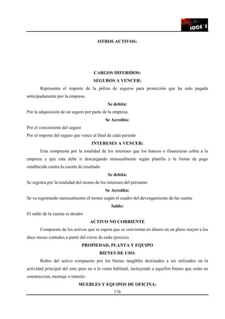 176
OTROS ACTIVOS:
CARGOS DIFERIDOS:
SEGUROS A VENCER:
Representa el importe de la póliza de seguros para protección que ha sido pagada
anticipadamente por la empresa.
Se debita:
Por la adquisición de un seguro por parte de la empresa.
Se Acredita:
Por el vencimiento del seguro
Por el importe del seguro que vence al final de cada periodo
INTERESES A VENCER:
Esta compuesta por la totalidad de los intereses que los bancos o financieras cobra a la
empresa y que esta debe ir descargando mensualmente según planilla y la forma de pago
establecida contra la cuenta de resultado
Se debita:
Se registra por la totalidad del monto de los intereses del préstamo
Se Acredita:
Se va registrando mensualmente el monto según el cuadro del devengamiento de las cuotas
Saldo:
El saldo de la cuenta es deudor
ACTIVO NO CORRIENTE
Compuesto de los activos que se espera que se conviertan en dinero en un plazo mayor a los
doce meses contados a partir del cierre de cada ejercicio.
PROPIEDAD, PLANTA Y EQUIPO
BIENES DE USO:
Rubro del activo compuesto por los bienes tangibles destinados a ser utilizados en la
actividad principal del ente pero no a la venta habitual, incluyendo a aquellos bienes que están en
construcción, montaje o tránsito
MUEBLES Y EQUIPOS DE OFICINA:
 