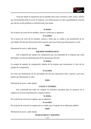 177
Tiene por objeto la registración de los muebles tales como escritorios, sillas, mesas, sillones
que son destinados para el uso de la empresa, y los útiles que por su valor y posibilidad de vida útil
por más de un año justifican su inclusión bajo esta cuenta.
Se debita:
Por el precio de costos de los muebles, enseres y útiles que se adquieren
Se acredita:
Por el precio de costo de los muebles, enseres y útiles que se vendan y por desafectarlo de las
actividades del ente por destrucción total o parcial y por otros hechos que disminuyan su valor.
Saldo:
Patrimonial de activo, saldo deudor
EQUIPOS INFORMATICO:
Está compuesta por equipos de computación que son propiedad de la empresa que están
destinados a la tarea de administración de las operaciones del ente.
Se debita:
La compra de equipos de computación, además de las mejoras que incrementen el valor de los
equipos de computación.
Se acredita:
Su venta, por desafectarlo de las actividades del ente por destrucción total o parcial y por otros
hechos que disminuyan su valor.
Saldo:
Patrimonial de activo, saldo deudor
UTILES Y ENSERES
Esta constituida por todas las compras de utensilios necesarios para la operativa de la
empresa en el sector de producción y logística interna
Se debita:
Por el precio de costo de los equipos, que se adquieren
Se acredita:
Por el precio de costo de los equipos que se vendan, por el importe de su saldo para saldarla
Saldo:
Patrimonial de activo, saldo deudor
MAQUINARIAS Y EQUIPOS:
 