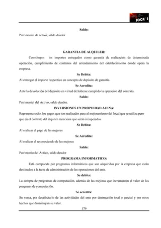 179
Saldo:
Patrimonial de activo, saldo deudor
GARANTIA DE ALQUILER:
Constituyen los importes entregados como garantía de realización de determinada
operación, cumplimiento de contratos del arrendamiento del establecimiento donde opera la
empresa.
Se Debita:
Al entregar el importe respectivo en concepto de depósito de garantía.
Se Acredita:
Ante la devolución del depósito en virtud de haberse cumplido la operación del contrato.
Saldo:
Patrimonial del Activo, saldo deudor.
INVERSIONES EN PROPIEDAD AJENA:
Representa todos los pagos que son realizados para el mejoramiento del local que se utiliza pero
que en el contrato del alquiler menciona que serán recuperadas.
Se Debita:
Al realizar el pago de las mejoras
Se Acredita:
Al realizar el reconociendo de las mejoras
Saldo:
Patrimonio del Activo, saldo deudor
PROGRAMA INFORMATICO:
Está compuesta por programas informáticos que son adquiridos por la empresa que están
destinados a la tarea de administración de las operaciones del ente.
Se debita:
La compra de programas de computación, además de las mejoras que incrementen el valor de los
progrmas de computación.
Se acredita:
Su venta, por desafectarlo de las actividades del ente por destrucción total o parcial y por otros
hechos que disminuyan su valor.
 