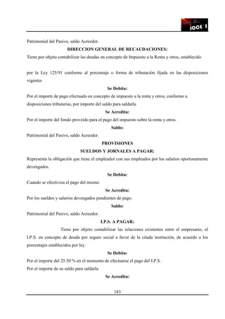 183
Patrimonial del Pasivo, saldo Acreedor.
DIRECCION GENERAL DE RECAUDACIONES:
Tiene por objeto contabilizar las deudas en concepto de Impuesto a la Renta y otros, establecido
por la Ley 125/91 conforme al porcentaje o forma de tributación fijada en las disposiciones
vigentes
Se Debita:
Por el importe de pago efectuado en concepto de impuesto a la renta y otros, conforme a
disposiciones tributarias, por importe del saldo para saldarla.
Se Acredita:
Por el importe del fondo proveído para el pago del impuesto sobre la renta y otros.
Saldo:
Patrimonial del Pasivo, saldo Acreedor.
PROVISIONES
SUELDOS Y JORNALES A PAGAR:
Representa la obligación que tiene el empleador con sus empleados por los salarios oportunamente
devengados.
Se Debita:
Cuando se efectiviza el pago del mismo
Se Acredita:
Por los sueldos y salarios devengados pendientes de pago.
Saldo:
Patrimonial del Pasivo, saldo Acreedor.
I.P.S. A PAGAR:
Tiene por objeto contabilizar las relaciones existentes entre el empresario, el
I.P.S. en concepto de deuda por seguro social a favor de la citada institución, de acuerdo a los
porcentajes establecidos por ley.
Se Debita:
Por el importe del 25.50 % en el momento de efectuarse el pago del I.P.S.
Por el importe de su saldo para saldarla
Se Acredita:
 