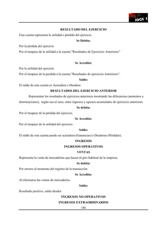 186
RESULTADO DEL EJERCICIO
Esta cuenta representa la utilidad o pérdida del ejercicio.
Se Debita:
Por la pérdida del ejercicio
Por el traspaso de la utilidad a la cuenta:”Resultados de Ejercicios Anteriores”
Se Acredita:
Por la utilidad del ejercicio
Por el traspaso de la perdida a la cuenta:”Resultados de ejercicios Anteriores”.
Saldo:
El saldo de esta cuenta es Acreedora o Deudora
RESULTADOS DEL EJERCICIO ANTERIOR
Representar los resultados de ejercicios anteriores mostrando las diferencias (aumentos o
disminuciones), según sea el caso, entre ingresos y egresos acumulados de ejercicios anteriores.
Se debita:
Por el traspaso de la pérdida del ejercicio.
Se Acredita:
Por el traspaso de la utilidad del ejercicio.
Saldo:
El saldo de esta cuenta puede ser acreedora (Ganancias) o Deudoras (Pérdidas).
INGRESOS
INGRESOS OPERATIVOS
VENTAS
Representa la venta de mercaderías que hacen al giro habitual de la empresa
Se debita:
Por errores al momento del registro de la transacción
Se Acredita:
Al efectuarse las ventas de mercaderías
Saldo:
Resultado positivo, saldo deudor
INGRESOS NO OPERATIVOS
INGRESOS EXTRAORDINARIOS
 