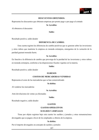 187
DESCUENTOS OBTENIDOS:
Representa los descuentos que obtienen empresas por pronto pago o por pago al contado
Se Acredita:
Al obtenerse el descuento
Saldo:
Resultado positivo, saldo deudor
DIFERENCIA DE CAMBIO:
Esta cuenta registra las diferencias de cambio positivas que se generan sobre las inversiones
y otros rubros que mantiene la empresa en moneda extranjera, emergentes de la variación de la
paridad guaraní-moneda fuerte.
Se Acredita:
En función a la diferencia de cambio que provenga de la paridad de las inversiones y otros rubros
en moneda extranjera, conforme a las disposiciones fiscales vigentes en la materia.
Saldo:
Resultado positivo, saldo deudor
EGRESOS
COSTOS DE MERCADERIAS VENDIDAS
Representa el costo de las mercaderías que se han comercializado
Se debita:
Al venderse las mercaderías
Se Acredita:
Ante devoluciones de ventas ya efectuadas
Saldo:
Resultado negativo, saldo deudor
GASTOS
GASTOS OPERATIVOS
SUELDOS Y JORNALES
Tiene por objeto registrar bajo esta cuenta los sueldos y jornales y otras remuneraciones
devengados que se pagan a favor de los empleados u obreros de la empresa.
Se debita:
Por el importe devengados en concepto de sueldos y jornales
 