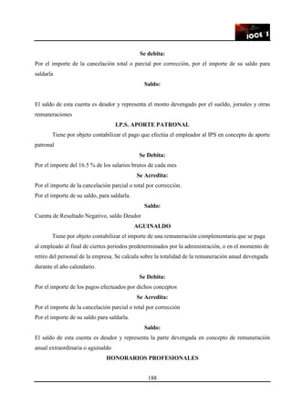 188
Se debita:
Por el importe de la cancelación total o parcial por corrección, por el importe de su saldo para
saldarla
Saldo:
El saldo de esta cuenta es deudor y representa el monto devengado por el sueldo, jornales y otras
remuneraciones
I.P.S. APORTE PATRONAL
Tiene por objeto contabilizar el pago que efectúa el empleador al IPS en concepto de aporte
patronal
Se Debita:
Por el importe del 16.5 % de los salarios brutos de cada mes
Se Acredita:
Por el importe de la cancelación parcial o total por corrección.
Por el importe de su saldo, para saldarla.
Saldo:
Cuenta de Resultado Negativo, saldo Deudor
AGUINALDO
Tiene por objeto contabilizar el importe de una remuneración complementaria que se paga
al empleado al final de ciertos periodos predeterminados por la administración, o en el momento de
retiro del personal de la empresa. Se calcula sobre la totalidad de la remuneración anual devengada
durante el año calendario.
Se Debita:
Por el importe de los pagos efectuados por dichos conceptos
Se Acredita:
Por el importe de la cancelación parcial o total por corrección
Por el importe de su saldo para saldarla.
Saldo:
El saldo de esta cuenta es deudor y representa la parte devengada en concepto de remuneración
anual extraordinaria o aguinaldo
HONORARIOS PROFESIONALES
 