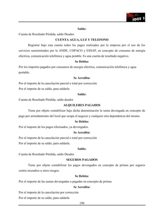 190
Saldo:
Cuenta de Resultado Pérdida, saldo Deudor.
CUENTA AGUA, LUZ Y TELEFONO
Registrar bajo esta cuenta todos los pagos realizados por la empresa por el uso de los
servicios suministrados por la ANDE, COPACO y ESSAP, en concepto de consumo de energía
eléctrica, comunicación telefónica y agua potable. Es una cuenta de resultado negativo.
Se Debita:
Por los importes pagados por consumos de energía eléctrica, comunicación telefónica y agua
portable.
Se Acredita:
Por el importe de la cancelación parcial o total por corrección
Por el importe de su saldo, para saldarla
Saldo:
Cuenta de Resultado Pérdida, saldo deudor
ALQUILERES PAGADOS
Tiene por objeto contabilizar bajo dicha denominación la suma devengada en concepto de
pago por arrendamiento del local que ocupa el negocio y cualquier otra dependencia del mismo.
Se Debita:
Por el importe de los pagos efectuados, ya devengados.
Se Acredita:
Por el importe de la cancelación parcial o total por corrección
Por el importe de su saldo, para saldarla.
Saldo:
Cuenta de Resultado Pérdida, saldo Deudor.
SEGUROS PAGADOS
Tiene por objeto contabilizar los pagos devengados en concepto de primas por seguros
contra incendios u otros riesgos.
Se Debita:
Por el importe de las sumas devengadas o pagadas en concepto de primas
Se Acredita:
Por el importe de la cancelación por corrección
Por el importe de su saldo, para saldarla
 