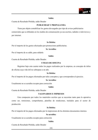 191
Saldo:
Cuenta de Resultado Pérdida, saldo Deudor
PUBLICIDAD Y PROPAGANDA
Tiene por objeto contabilizar los gastos devengados por tipo de avisos publicitarios
comerciales que se difunden en los medios de comunicación ya sea escritos, radiales o televisivos y
por internet.
Se Debita:
Por el importe de los gastos efectuados por promociones publicitarias.
Se Acredita:
Por el importe de su saldo, para saldarla
Saldo:
Cuenta de Resultado Pérdida, saldo Deudor.
UTILES DE OFICINA
Registrar bajo esta cuenta todos los pagos realizados por la empresa, en concepto de útiles
de oficina cuya vida útil no sobrepase a un año.
Se Debita:
Por el importe de los pagos efectuados por tales conceptos y que corresponden al ejercicio.
Se Acredita:
Usualmente no se acredita excepto para corrección
Saldo:
Cuenta de Resultado Pérdida, saldo Deudor
TALONARIOS E IMPRESOS
Esta compuesto por todos los materiales escritos que se necesitan tanto para la operativa
como ser, remisiones, comprobantes, planillas de rendiciones, traslados para el sector de
producción
Se Debita:
Por el importe de los pagos efectuados por la impresiones de los distintos documentos internos
Se acredita:
Usualmente no se acredita excepto para corrección
Saldo:
Cuenta de Resultado Pérdida, saldo Deudor
 