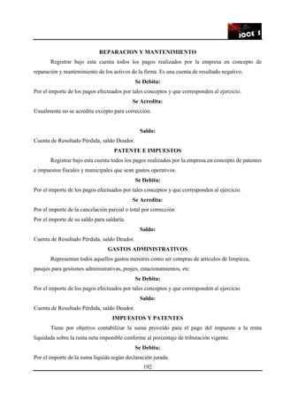192
REPARACION Y MANTENIMIENTO
Registrar bajo esta cuenta todos los pagos realizados por la empresa en concepto de
reparación y mantenimiento de los activos de la firma. Es una cuenta de resultado negativo.
Se Debita:
Por el importe de los pagos efectuados por tales conceptos y que corresponden al ejercicio.
Se Acredita:
Usualmente no se acredita excepto para corrección.
Saldo:
Cuenta de Resultado Pérdida, saldo Deudor.
PATENTE E IMPUESTOS
Registrar bajo esta cuenta todos los pagos realizados por la empresa en concepto de patentes
e impuestos fiscales y municipales que sean gastos operativos.
Se Debita:
Por el importe de los pagos efectuados por tales conceptos y que corresponden al ejercicio.
Se Acredita:
Por el importe de la cancelación parcial o total por corrección
Por el importe de su saldo para saldarla.
Saldo:
Cuenta de Resultado Pérdida, saldo Deudor.
GASTOS ADMINISTRATIVOS
Representan todos aquellos gastos menores como ser compras de artículos de limpieza,
pasajes para gestiones administrativas, peajes, estacionamientos, etc
Se Debita:
Por el importe de los pagos efectuados por tales conceptos y que corresponden al ejercicio.
Saldo:
Cuenta de Resultado Pérdida, saldo Deudor.
IMPUESTOS Y PATENTES
Tiene por objetivo contabilizar la suma proveído para el pago del impuesto a la renta
liquidada sobre la renta neta imponible conforme al porcentaje de tributación vigente.
Se Debita:
Por el importe de la suma liquida según declaración jurada
 