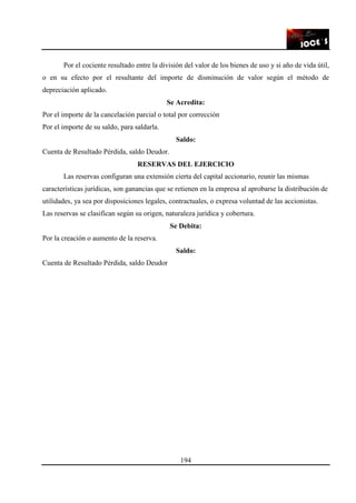 194
Por el cociente resultado entre la división del valor de los bienes de uso y si año de vida útil,
o en su efecto por el resultante del importe de disminución de valor según el método de
depreciación aplicado.
Se Acredita:
Por el importe de la cancelación parcial o total por corrección
Por el importe de su saldo, para saldarla.
Saldo:
Cuenta de Resultado Pérdida, saldo Deudor.
RESERVAS DEL EJERCICIO
Las reservas configuran una extensión cierta del capital accionario, reunir las mismas
características jurídicas, son ganancias que se retienen en la empresa al aprobarse la distribución de
utilidades, ya sea por disposiciones legales, contractuales, o expresa voluntad de las accionistas.
Las reservas se clasifican según su origen, naturaleza jurídica y cobertura.
Se Debita:
Por la creación o aumento de la reserva.
Saldo:
Cuenta de Resultado Pérdida, saldo Deudor
 