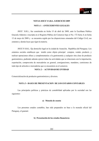 202
NOTAS JOCE`S S.R.L. EJERCICIO 2009
NOTA 1 – ANTECEDENTES LEGALES
JOCE` S.R.L., fue constituida en fecha 15 de abril de 2009, ante la Escribana Publica
Graciela Alderete e inscripta en el Registro Público de Comercio bajo el No. 172 Seria A en fecha
13 de mayo de 2009 y se encuentra regido por las disposiciones emanadas del Código Civil, sus
estatutos y demás leyes que rigen la materia.
JOCE`S S.R.L. fija domicilio legal en la ciudad de Asunción, República del Paraguay. Los
estatutos sociales establecen que tendrá como objeto principal comprar, vender, producir, y
realizar operaciones afines y complementarias a la gastronomía y cualquier otra clase de producto
gastronómico, pudiendo además ejercer todas las actividades que se relacionen con la importación,
exportación, compraventa de mercaderías en general, consignaciones, mandatos, comisiones de
todo tipo de artículos o mercaderías que se encuentren en el comercio.
NOTA 2 – ACTIVIDAD DE ENTIDAD
Comercialización de productos gastronómicos y diversos.
NOTA 3 - BASES DE PRESENTACION DE LOS ESTADOS CONTABLES
Las principales políticas y prácticas de contabilidad aplicadas por la sociedad son las
siguientes:
a) Moneda de cuenta
Los presentes estados contables, han sido preparados en base a la moneda oficial del
Paraguay, el guaraní.
b) Presentación de los estados financieros
 