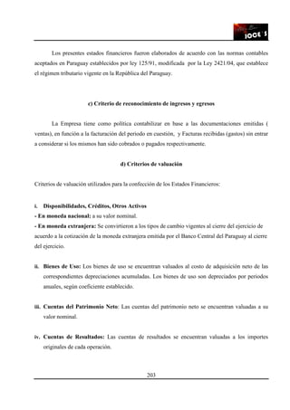 203
Los presentes estados financieros fueron elaborados de acuerdo con las normas contables
aceptados en Paraguay establecidos por ley 125/91, modificada por la Ley 2421/04, que establece
el régimen tributario vigente en la República del Paraguay.
c) Criterio de reconocimiento de ingresos y egresos
La Empresa tiene como política contabilizar en base a las documentaciones emitidas (
ventas), en función a la facturación del periodo en cuestión, y Facturas recibidas (gastos) sin entrar
a considerar si los mismos han sido cobrados o pagados respectivamente.
d) Criterios de valuación
Criterios de valuación utilizados para la confección de los Estados Financieros:
i. Disponibilidades, Créditos, Otros Activos
- En moneda nacional: a su valor nominal.
- En moneda extranjera: Se convirtieron a los tipos de cambio vigentes al cierre del ejercicio de
acuerdo a la cotización de la moneda extranjera emitida por el Banco Central del Paraguay al cierre
del ejercicio.
ii. Bienes de Uso: Los bienes de uso se encuentran valuados al costo de adquisición neto de las
correspondientes depreciaciones acumuladas. Los bienes de uso son depreciados por periodos
anuales, según coeficiente establecido.
iii. Cuentas del Patrimonio Neto: Las cuentas del patrimonio neto se encuentran valuadas a su
valor nominal.
iv. Cuentas de Resultados: Las cuentas de resultados se encuentran valuadas a los importes
originales de cada operación.
 