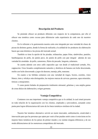 22
Descripción del Producto
Se pretende ofrecer un producto diferente con respecto de la competencia, por ello el
ofrecer una temática como excusa para diferenciar cada experiencia de cada uno de nuestros
clientes.
En lo referente a la gastronomía nuestra carta esta integrada por una variedad de clases de
pizzas de distintos gustos, donde la forma de realizarla y la calidad de los productos de elaboración
hacen que sean distintos a las pizzas del mercado actual.
También se tiene la opción de las picadas, milanesitas, papas fritas, sándwiches, pasteles,
hamburguesas de pollo, de jamón pavo, de jamón de pollo con pan integral además de una
variedad de ensaladas de pollo, camarones, filetes de pescado, langosta, calamares.
Se cuenta además con unos cafés especiales que van desde el tradicional cortado, frio,
cappuccino. Unos licuados completamente naturales y dietéticos de banana con leche descremada,
melón con leche descremada y jugos de durazno, naranja, piña, manzana.
En cuanto a las bebidas contamos con una variedad de tragos, licores, cocteles, vinos
blanco, tinto y whiskys más distinguidos, las mejores marcas de cerveza, gaseosas, agua minerales,
tónicas y energizantes.
Y como postre helados de preparación totalmente artesanal, gelatinas y una amplia gamas
de cosas dulces de elaboración y origen germana.
Ventaja Competitiva:
Contamos con una importante ventaja competitiva que es la calidad, la cual estará presente
en toda relación de la organización con los clientes, empleados y proveedores, actuando como
punta para lograr diferenciarnos del resto de los bares temáticos similares de la ciudad.
Nuestro bar temático alternativo servirá un menú innovador, ambientación, creatividad e
innovación para que las personas que opten por venir al bar puedan sentir como si estuvieran en los
mejores bares temáticos de los países de primer mundo y no sientan ninguna diferencia y de ese
modo diferenciarnos de los numerosos competidores del mercado.
 