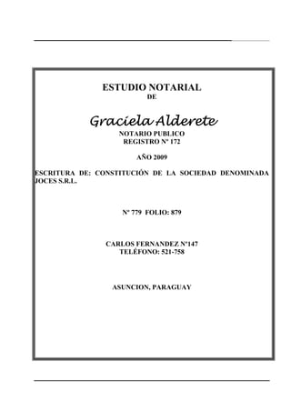 237
ESTUDIO NOTARIAL
DE
Graciela AldereteGraciela AldereteGraciela AldereteGraciela Alderete
NOTARIO PUBLICO
REGISTRO Nº 172
AÑO 2009
ESCRITURA DE: CONSTITUCIÓN DE LA SOCIEDAD DENOMINADA
JOCES S.R.L.
Nº 779 FOLIO: 879
CARLOS FERNANDEZ Nº147
TELÉFONO: 521-758
ASUNCION, PARAGUAY
 