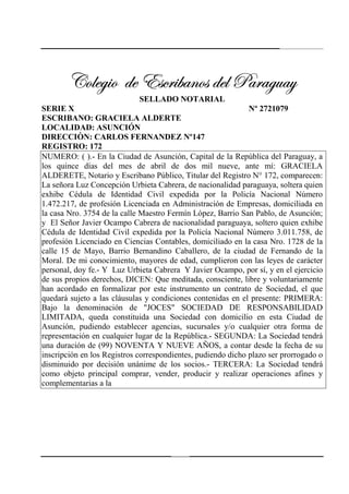 238
VÉÄxz|É wx XávÜ|utÇÉá wxÄ ctÜtzâtçVÉÄxz|É wx XávÜ|utÇÉá wxÄ ctÜtzâtçVÉÄxz|É wx XávÜ|utÇÉá wxÄ ctÜtzâtçVÉÄxz|É wx XávÜ|utÇÉá wxÄ ctÜtzâtç
SELLADO NOTARIAL
SERIE X Nº 2721079
ESCRIBANO: GRACIELA ALDERTE
LOCALIDAD: ASUNCIÓN
DIRECCIÒN: CARLOS FERNANDEZ Nº147
REGISTRO: 172
NUMERO: ( ).- En la Ciudad de Asunción, Capital de la República del Paraguay, a
los quince días del mes de abril de dos mil nueve, ante mí: GRACIELA
ALDERETE, Notario y Escribano Público, Titular del Registro N° 172, comparecen:
La señora Luz Concepción Urbieta Cabrera, de nacionalidad paraguaya, soltera quien
exhibe Cédula de Identidad Civil expedida por la Policía Nacional Número
1.472.217, de profesión Licenciada en Administración de Empresas, domiciliada en
la casa Nro. 3754 de la calle Maestro Fermín López, Barrio San Pablo, de Asunción;
y El Señor Javier Ocampo Cabrera de nacionalidad paraguaya, soltero quien exhibe
Cédula de Identidad Civil expedida por la Policía Nacional Número 3.011.758, de
profesión Licenciado en Ciencias Contables, domiciliado en la casa Nro. 1728 de la
calle 15 de Mayo, Barrio Bernandino Caballero, de la ciudad de Fernando de la
Moral. De mi conocimiento, mayores de edad, cumplieron con las leyes de carácter
personal, doy fe.- Y Luz Urbieta Cabrera Y Javier Ocampo, por sí, y en el ejercicio
de sus propios derechos, DICEN: Que meditada, consciente, libre y voluntariamente
han acordado en formalizar por este instrumento un contrato de Sociedad, el que
quedará sujeto a las cláusulas y condiciones contenidas en el presente: PRIMERA:
Bajo la denominación de "JOCES" SOCIEDAD DE RESPONSABILIDAD
LIMITADA, queda constituida una Sociedad con domicilio en esta Ciudad de
Asunción, pudiendo establecer agencias, sucursales y/o cualquier otra forma de
representación en cualquier lugar de la República.- SEGUNDA: La Sociedad tendrá
una duración de (99) NOVENTA Y NUEVE AÑOS, a contar desde la fecha de su
inscripción en los Registros correspondientes, pudiendo dicho plazo ser prorrogado o
disminuido por decisión unánime de los socios.- TERCERA: La Sociedad tendrá
como objeto principal comprar, vender, producir y realizar operaciones afines y
complementarias a la
 