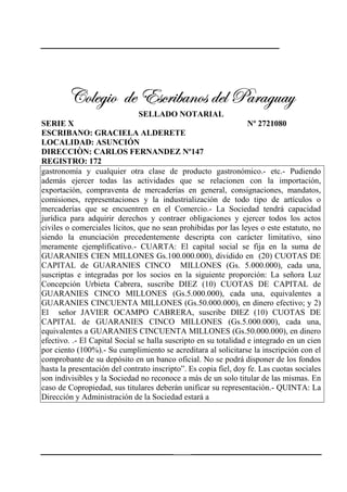 239
VÉÄxz|É wx XávÜ|utÇÉá wxÄ ctÜtzâtçVÉÄxz|É wx XávÜ|utÇÉá wxÄ ctÜtzâtçVÉÄxz|É wx XávÜ|utÇÉá wxÄ ctÜtzâtçVÉÄxz|É wx XávÜ|utÇÉá wxÄ ctÜtzâtç
SELLADO NOTARIAL
SERIE X Nº 2721080
ESCRIBANO: GRACIELA ALDERETE
LOCALIDAD: ASUNCIÓN
DIRECCIÒN: CARLOS FERNANDEZ Nº147
REGISTRO: 172
gastronomía y cualquier otra clase de producto gastronómico.- etc.- Pudiendo
además ejercer todas las actividades que se relacionen con la importación,
exportación, compraventa de mercaderías en general, consignaciones, mandatos,
comisiones, representaciones y la industrialización de todo tipo de artículos o
mercaderías que se encuentren en el Comercio.- La Sociedad tendrá capacidad
jurídica para adquirir derechos y contraer obligaciones y ejercer todos los actos
civiles o comerciales lícitos, que no sean prohibidas por las leyes o este estatuto, no
siendo la enunciación precedentemente descripta con carácter limitativo, sino
meramente ejemplificativo.- CUARTA: El capital social se fija en la suma de
GUARANIES CIEN MILLONES Gs.100.000.000), dividido en (20) CUOTAS DE
CAPITAL de GUARANIES CINCO MILLONES (Gs. 5.000.000), cada una,
suscriptas e integradas por los socios en la siguiente proporción: La señora Luz
Concepción Urbieta Cabrera, suscribe DIEZ (10) CUOTAS DE CAPITAL de
GUARANIES CINCO MILLONES (Gs.5.000.000), cada una, equivalentes a
GUARANIES CINCUENTA MILLONES (Gs.50.000.000), en dinero efectivo; y 2)
El señor JAVIER OCAMPO CABRERA, suscribe DIEZ (10) CUOTAS DE
CAPITAL de GUARANIES CINCO MILLONES (Gs.5.000.000), cada una,
equivalentes a GUARANIES CINCUENTA MILLONES (Gs.50.000.000), en dinero
efectivo. .- El Capital Social se halla suscripto en su totalidad e integrado en un cien
por ciento (100%).- Su cumplimiento se acreditara al solicitarse la inscripción con el
comprobante de su depósito en un banco oficial. No se podrá disponer de los fondos
hasta la presentación del contrato inscripto”. Es copia fiel, doy fe. Las cuotas sociales
son indivisibles y la Sociedad no reconoce a más de un solo titular de las mismas. En
caso de Copropiedad, sus titulares deberán unificar su representación.- QUINTA: La
Dirección y Administración de la Sociedad estará a
 