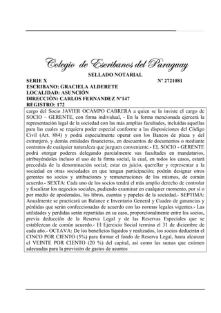 240
VÉÄxz|É wx XávÜ|utÇÉá wxÄ ctÜtzâtçVÉÄxz|É wx XávÜ|utÇÉá wxÄ ctÜtzâtçVÉÄxz|É wx XávÜ|utÇÉá wxÄ ctÜtzâtçVÉÄxz|É wx XávÜ|utÇÉá wxÄ ctÜtzâtç
SELLADO NOTARIAL
SERIE X Nº 2721081
ESCRIBANO: GRACIELA ALDERETE
LOCALIDAD: ASUNCIÓN
DIRECCIÒN: CARLOS FERNANDEZ Nº147
REGISTRO: 172
cargo del Socio JAVIER OCAMPO CABRERA a quien se la inviste el cargo de
SOCIO – GERENTE, con firma individual, - En la forma mencionada ejercerá la
representación legal de la sociedad con las más amplias facultades, incluidas aquellas
para las cuales se requiera poder especial conforme a las disposiciones del Código
Civil (Art. 884) y podrá especialmente operar con los Bancos de plaza y del
extranjero, y demás entidades financieras, en descuentos de documentos o mediante
contratos de cualquier naturaleza que juzguen conveniente.- EL SOCIO - GERENTE
podrá otorgar poderes delegando parcialmente sus facultades en mandatarios,
atribuyéndoles incluso el uso de la firma social, la cual, en todos los casos, estará
precedida de la denominación social; estar en juicio, querellar y representar a la
sociedad en otras sociedades en que tengan participación; podrán designar otros
gerentes no socios y atribuciones y remuneraciones de los mismos, de común
acuerdo.- SEXTA: Cada uno de los socios tendrá el más amplio derecho de controlar
y fiscalizar los negocios sociales, pudiendo examinar en cualquier momento, por sí o
por medio de apoderados, los libros, cuentas y papeles de la sociedad.- SEPTIMA:
Anualmente se practicará un Balance e Inventario General y Cuadro de ganancias y
pérdidas que serán confeccionadas de acuerdo con las normas legales vigentes.- Las
utilidades y perdidas serán repartidas en su caso, proporcionalmente entre los socios,
previa deducción de la Reserva Legal y de las Reservas Especiales que se
establezcan de común acuerdo.- El Ejercicio Social termina el 31 de diciembre de
cada año.- OCTAVA: De los beneficios líquidos y realizados, los socios deducirán el
CINCO POR CIENTO (5%) para formar el fondo de Reserva Legal, hasta alcanzar
el VEINTE POR CIENTO (20 %) del capital, así como las sumas que estimen
adecuadas para la provisión de gastos de asuntos
 
