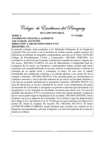 242
VÉÄxz|É wx XávÜ|utÇÉá wxÄ ctÜtzâtçVÉÄxz|É wx XávÜ|utÇÉá wxÄ ctÜtzâtçVÉÄxz|É wx XávÜ|utÇÉá wxÄ ctÜtzâtçVÉÄxz|É wx XávÜ|utÇÉá wxÄ ctÜtzâtç
SELLADO NOTARIAL
SERIE X Nº 2721083
ESCRIBANO: GRACIELA ALDERETE
LOCALIDAD: ASUNCIÓN
DIRECCIÒN: CARLOS FERNANDEZ Nº147
REGISTRO: 172
el presente contrato, serán sometidos a los Tribunales Ordinarios de la Ciudad de
Asunción. Pero los socios si así lo prefieren de común acuerdo, podrán someter sus
diferencias al arbitraje de amigables componedores, previsto en el Título XXVII del
Código de Procedimientos Civiles y Comerciales.- DECIMA TERCERA: La
sociedad no se disolverá por la muerte, interdicción o quiebra de alguno o algunos de
los socios.- DECIMA CUARTA: En caso de fallecimiento o incapacidad legal de
cualquiera de los socios, sus herederos o representantes legales, podrán optar entre
continuar en la sociedad debiendo en tal caso, unificar su representación o solicitar el
reintegro de su capital social o comunicar su retiro. En este caso el capital
reintegrable será establecido conforme a la cláusula décima, a las cuotas del socio
incapaz o fallecido.- DECIMA QUINTA: Esta sociedad podrá ser transformada en
cualquier momento y con la decisión unánime de los socios en Sociedad Anónima u
otro tipo de sociedad, admitida por la legislación Nacional.- DECIMA SEXTA: En
caso de disolución, ya sea por voluntad de los socios o por cumplimiento del plazo
de duración de la Sociedad, se designará a la persona o personas que procederán a la
liquidación y se les otorgarán las facultades necesarias para dicho acto. En caso de
pérdidas que alcancen el 50 % (cincuenta por ciento) del capital aportado, cualquiera
de los socios podrá exigir la liquidación de la sociedad.- DECIMA SEPTIMA: Estos
Estatutos son la Ley Suprema de la Sociedad.- En su defecto, rigen las disposiciones
del Código Civil y del Decreto Ley N° 10.268 que no sean contrarias al Código Civil
(Libro III, Título II, Capítulo XI, Sección VI).- DECIMA OCTAVA: El Señor
JAVIER OCAMPO CABRERA, queda facultado para inscribir este contrato en los
Registros correspondientes, efectuar el depósito y el retiro del depósito de la suma de
dinero en el Banco
 