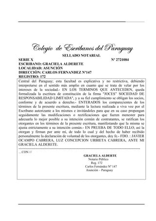 243
VÉÄxz|É wx XávÜ|utÇÉá wxÄ ctÜtzâtçVÉÄxz|É wx XávÜ|utÇÉá wxÄ ctÜtzâtçVÉÄxz|É wx XávÜ|utÇÉá wxÄ ctÜtzâtçVÉÄxz|É wx XávÜ|utÇÉá wxÄ ctÜtzâtç
SELLADO NOTARIAL
SERIE X Nº 2721084
ESCRIBANO: GRACIELA ALDERETE
LOCALIDAD: ASUNCIÓN
DIRECCIÒN: CARLOS FERNANDEZ Nº147
REGISTRO: 172
Central del Paraguay; esta facultad es explicativa y no restrictiva, debiendo
interpretarse en el sentido más amplio en cuanto que se trata de velar por los
intereses de la sociedad.- EN LOS TERMINOS QUE ANTECEDEN, queda
formalizada la escritura de constitución de la firma "JOCES” SOCIEDAD DE
RESPONSABILIDAD LIMITADA", y a su fiel cumplimiento se obligan los socios,
conforme y de acuerdo a derecho.- ENTERADOS los comparecientes de los
términos de la presente escritura, mediante la lectura realizada a viva voz por el
Escribano autorizante a los mismos e invitándoles para que en su caso propongan
seguidamente las modificaciones o rectificaciones que fueren menester para
adecuarla lo mejor posible a su intención común de contratantes, se ratifican los
otorgantes en los términos de la presente escritura, manifestando que la misma se
ajusta estrictamente a su intención común.- EN PRUEBA DE TODO ELLO, así la
otorgan y firman por ante mí, de todo lo cual y del hecho de haber recibido
personalmente la declaración de voluntad de los otorgantes, doy fe.- FDO. : JAVIER
OCAMPO CABRERA, LUZ CONCEPCION URBIETA CABRERA, ANTE MI
GRACIELA ALDERETE.
--------------------------------------------------------------------------------------------------------------------
…CON ///
GRACIELA ALDERTE
Notario Público
Reg. 172
Carlos Fernández Nº 147
Asunción – Paraguay
 