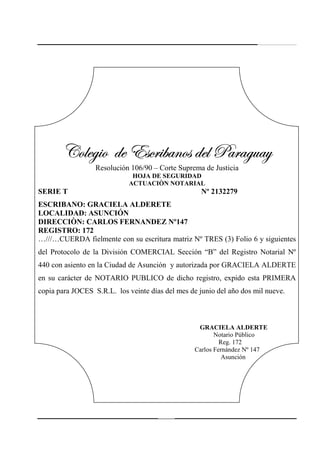 244
VÉÄxz|É wx XávÜ|utÇÉá wxÄ ctÜtzâtçVÉÄxz|É wx XávÜ|utÇÉá wxÄ ctÜtzâtçVÉÄxz|É wx XávÜ|utÇÉá wxÄ ctÜtzâtçVÉÄxz|É wx XávÜ|utÇÉá wxÄ ctÜtzâtç
Resolución 106/90 – Corte Suprema de Justicia
HOJA DE SEGURIDAD
ACTUACIÒN NOTARIAL
SERIE T Nº 2132279
ESCRIBANO: GRACIELA ALDERETE
LOCALIDAD: ASUNCIÓN
DIRECCIÒN: CARLOS FERNANDEZ Nº147
REGISTRO: 172
…///…CUERDA fielmente con su escritura matriz Nº TRES (3) Folio 6 y siguientes
del Protocolo de la División COMERCIAL Sección “B” del Registro Notarial Nº
440 con asiento en la Ciudad de Asunción y autorizada por GRACIELA ALDERTE
en su carácter de NOTARIO PUBLICO de dicho registro, expido esta PRIMERA
copia para JOCES S.R.L. los veinte días del mes de junio del año dos mil nueve.
GRACIELA ALDERTE
Notario Público
Reg. 172
Carlos Fernández Nº 147
Asunción
 