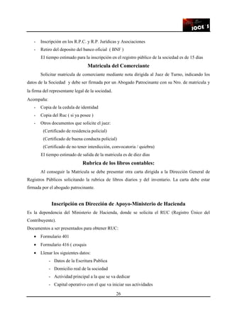 26
- Inscripción en los R.P.C. y R.P. Jurídicas y Asociaciones
- Retiro del deposito del banco oficial ( BNF )
El tiempo estimado para la inscripción en el registro público de la sociedad es de 15 días
Matricula del Comerciante
Solicitar matricula de comerciante mediante nota dirigida al Juez de Turno, indicando los
datos de la Sociedad y debe ser firmada por un Abogado Patrocinante con su Nro. de matricula y
la firma del representante legal de la sociedad.
Acompaña:
- Copia de la cedula de identidad
- Copia del Ruc ( si ya posee )
- Otros documentos que solicite el juez:
(Certificado de residencia policial)
(Certificado de buena conducta policial)
(Certificado de no tener interdicción, convocatoria / quiebra)
El tiempo estimado de salida de la matricula es de diez días
Rubrica de los libros contables:
Al conseguir la Matricula se debe presentar otra carta dirigida a la Dirección General de
Registros Públicos solicitando la rubrica de libros diarios y del inventario. La carta debe estar
firmada por el abogado patrocinante.
Inscripción en Dirección de Apoyo-Ministerio de Hacienda
Es la dependencia del Ministerio de Hacienda, donde se solicita el RUC (Registro Único del
Contribuyente).
Documentos a ser presentados para obtener RUC:
• Formulario 401
• Formulario 416 ( croquis
• Llenar los siguientes datos:
- Datos de la Escritura Publica
- Domicilio real de la sociedad
- Actividad principal a la que se va dedicar
- Capital operativo con el que va iniciar sus actividades
 