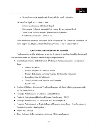27
- Monto de ventas de servicios y/o de mercaderías anual, estimativo.
Anexar los siguientes documentos:
- Fotocopia autenticada del Estatuto Social
- Fotocopia de Cedula de Identidad Civil vigente del representante legal
- Autorización en duplicado para gestionar terceras personas
- Constancia del domicilio ( copia de luz )
Estos trámites se realiza en las oficinas de la Sub-secretaria de Tributación ubicada en las
calles Yegros esq. Eligio Ayala en el horario de 07:00 a 13:00 de lunes a viernes.
Apertura en Municipalidad de Asunción
En el municipio se debe solicitar en la sección de patente la habilitación del local comercial
donde se debe anexar los siguientes documentos para su presentación:
• Solicitud de formulario de la Institución- Declaración Jurada donde conste los siguientes
datos:
- Nombre y Apellido
- Numero de cedula de Identidad Policial
- Numero de la Cuenta Corriente Catastral del Domicilio Comercial
- Ramo Especifico del Solicitante
- Numero de Teléfono Comercial o del Contador
- Razón Social
• Original del Balance de Apertura Visado por Impuesto a la Renta o Fotocopia Autenticada
por Escribano Publico
• Fotocopia Autenticada de la Cedula de Identidad Policial
• Fotocopia Autenticada del Registro Único de Contribuyente ( RUC )
• Fotocopia Autenticada de la Constitución de la Sociedad (S.R.L.)
• Fotocopia Autenticada de la Boleta de Pago del Impuesto Inmobiliario ( Si es Propietario o
Contrato de Alquiler, si es Inquilino )
• Patente del Contador
• Tener Extintores de Incendio como mínimo de 4 Kilos, en el negocio
 