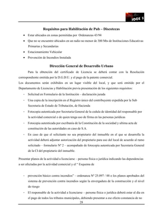 28
Requisitos para Habilitación de Pub – Discotecas
• Estar ubicados en zonas permitidas por Ordenanzas 43/94
• Que no se encuentre ubicados en un radio no menor de 300 Mts de Instituciones Educativas
Primarias y Secundarias
• Estacionamiento Vehicular
• Prevención de Incendios Instalada
Dirección General de Desarrollo Urbano
Para la obtención del certificado de Licencia se deberá contar con la Resolución
correspondiente emitida por la D.G.D.U. y el pago de la patente comercial.
Los documentos serán exhibidos en un lugar visible del local, y que será emitido por el
Departamento de Licencias y Habilitación previa presentación de los siguientes requisitos:
- Solicitud en Formulario de la Institución – declaración jurada
- Una copia de la inscripción en el Registro único del contribuyente expedida por la Sub
Secretaria de Estado de Tributación, de Hacienda
- Fotocopia autenticada por Secretaria General de la cedula de identidad del responsable por
la actividad comercial o de quien tenga uso de firma en las personas jurídicas
- Fotocopia autenticada por escribanía de la Constitución de la sociedad y ultima acta de
constitución de las autoridades en caso de S.A.
- En caso de que el solicitante no sea propietario del inmueble en el que se desarrolla la
actividad deberá adjuntar autorización del propietario para uso del local de acuerdo al ramo
solicitado – formulario Nº 2 – acompañado de fotocopia autenticada por Secretaria General
de la CI del propietario del inmueble.
Presentar planos de la actividad a licenciarse – persona física o jurídica indicando las dependencias
a ser afectadas por la actividad comercial y el “ Esquema de
- prevención básico contra incendios” – ordenanza Nº 25.097 / 88 o los planos aprobados del
sistema de prevención contra incendios según la envergadura de la construcción y el nivel
de riesgo
- El responsable de la actividad a licenciarse – persona física o jurídica deberá estar al día en
el pago de todos los tributos municipales, debiendo presentar a ese efecto constancia de no
 