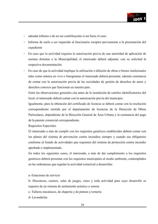 29
- adeudar tributos o de no ser contribuyente si así fuere el caso.
- Informe de suelo a ser requerido al funcionario receptor previamente a la presentación del
expediente
- En caso que la actividad requiera la autorización previa de una autoridad de aplicación de
normas distintas a la Municipalidad, el interesado deberá adjuntar, con su solicitud la
respectiva documentación.
- En caso de que la actividad implique la utilización o difusión de obras o bienes intelectuales
tales como música en vivo o fonogramas el interesado deberá presentar, además constancia
de contar con la autorización previa de las sociedades de gestión de derechos de autor y
derechos conexos que funcionan en nuestro país.
Entre las observaciones generales cita antes de la instalación de carteles identificatorios del
local, el interesado deberá contar con la autorización previa del municipio.
Igualmente, para la obtención del certificado de licencia se deberá contar con la resolución
correspondiente emitida por el departamento de licencias de la Dirección de Obras
Particulares, dependiente de la Dirección General de Área Urbana y la constancia del pago
de la patente comercial correspondiente.
Requisitos Especiales
El interesado a más de cumplir con los requisitos genéricos establecidos deberá contar con
los planos del sistema de prevención contra incendios siempre y cuando sea obligatorio
conforme al listado de actividades que requieren del sistema de protección contra incendio
aprobado e implementado.
En todos los siguientes casos, el interesado, a más de dar cumplimiento a los requisitos
genéricos deberá presentar con los requisitos municipales al medio ambiente, contemplados
en las ordenanzas que regulan la actividad comercial a desarrollar:
a- Estaciones de servicio
b- Discotecas, casinos, salas de juegos, cines y toda actividad para cuyo desarrollo se
requiere de un sistema de aislamiento acústico o sonora
c- Talleres mecánicos, de chapería y de pintura y tornería
d- Lavanderías
 