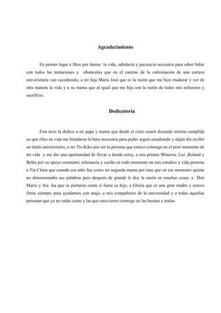 3
Agradecimiento
En primer lugar a Dios por darme la vida, sabiduría y paciencia necesaria para saber lidiar
con todos las tentaciones y obstáculos que en el camino de la culminación de una carrera
universitaria van sucediendo, a mi hija María José que es la razón que me hizo madurar y ver de
otra manera la vida y a su mama que al igual que me hija son la razón de todos mis esfuerzos y
sacrificio.
Dedicatoria
Esta tesis la dedico a mi papa y mama que desde el cielo estará diciendo misión cumplida
ya que ellos en vida me brindaron la base necesaria para poder seguir estudiando y algún día recibir
un titulo universitario, a mi Tío Kiko por ser la persona que estuvo conmigo en el peor momento de
mi vida y me dio una oportunidad de llevar a donde estoy, a mis primas Minerva, Luz ,Roland y
Belén por su apoyo constante, tolerancia y cariño en todo momento en mis estudios y vida persona
a Tía China que cuando era niño fue como mi segunda mama por mas que en ese momento quizás
no dimensionaba sus palabras pero después de grande le doy la razón en muchas cosas, a Don
Mario y Sra. Isa que se portaron como si fuera su hijo, a Gloria que es una gran madre y estuvo
firme siempre para ayudarnos con majo, a mis compañeros de la universidad y a todas aquellas
personas que ya no están como y las que estuvieron conmigo en las buenas y malas.
 