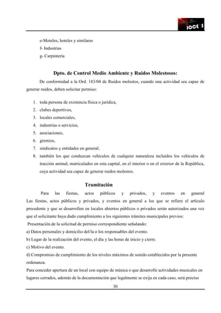 30
e-Moteles, hoteles y similares
f- Industrias
g- Carpintería
Dpto. de Control Medio Ambiente y Ruidos Molestosos:
De conformidad a la Ord. 183/04 de Ruidos molestos, cuando una actividad sea capaz de
generar ruidos, deben solicitar permiso:
1. toda persona de existencia física o jurídica,
2. clubes deportivos,
3. locales comerciales,
4. industrias o servicios,
5. asociaciones,
6. gremios,
7. sindicatos y entidades en general;
8. también los que conduzcan vehículos de cualquier naturaleza incluidos los vehículos de
tracción animal, matriculados en esta capital, en el interior o en el exterior de la República,
cuya actividad sea capaz de generar ruidos molestos.
Tramitación
Para las fiestas, actos públicos y privados, y eventos en general
Las fiestas, actos públicos y privados, y eventos en general a los que se refiere el artículo
precedente y que se desarrollen en locales abiertos públicos o privados serán autorizados una vez
que el solicitante haya dado cumplimiento a los siguientes trámites municipales previos:
Presentación de la solicitud de permiso correspondiente señalando:
a) Datos personales y domicilio del/la o los responsables del evento.
b) Lugar de la realización del evento, el día y las horas de inicio y cierre.
c) Motivo del evento.
d) Compromiso de cumplimiento de los niveles máximos de sonido establecidos por la presente
ordenanza.
Para conceder apertura de un local con equipo de música o que desarrolle actividades musicales en
lugares cerrados, además de la documentación que legalmente se exija en cada caso, será preciso
 